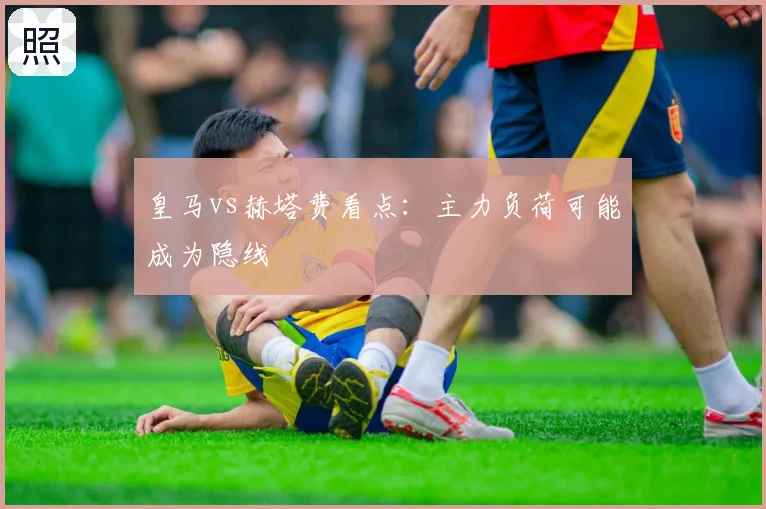 皇马vs赫塔费看点:主力负荷可能成为隐线